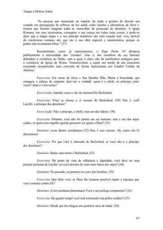 Ataque e Defesa Astral
“As pessoas que renunciam ao império da razão e gostam de desviar sua
vontade em perseguição de reflexos da luz astral, estão sujeitas a alternativas de furor e
tristeza que fizeram imaginar todas as maravilhas da possessão do demônio. A Igreja
Romana, em seus exorcismos, consagrou a sua crença em todas estas coisas, e pode-se
dizer que a magia negra e o seu príncipe tenebroso são uma criação real, viva, terrível
do catolicismo romano; até, que são a sua obra especial e característica, porque os
padres não inventaram Deus.” (27)
Recentemente, como já mencionamos, o Papa Paulo VI declarou
publicamente a necessidade dos “cristãos” (isto é, dos membros da sua heresia)
defendem a existência do Diabo, sem a qual, é claro, não há justificativa teológica para
a existência da Igreja de Roma. Transcrevemos a seguir um trecho de um exorcismo
executado recentemente num convento de freiras franciscanas nos Estados Unidos da
América:
Exorcista: Em nome de Jesus e Sua Bendita Mãe, Maria a Imaculada, que
esmagou a cabeça da serpente, dize-me a verdade: quem é o chefe, ou príncipe, entre
vocês? Qual é o teu nome?
Exorcizada: (latindo como o cão do inferno(28)) Beelzebud.
Exorcista: Você se chama a si mesmo de Beelzebud. (29) Não é vocÊ
Lúcifer, o príncipe dos demônios?
Exorcizada: Não o príncipe, o chefe; mas um dos líderes. (30)
Exorcista: Portanto, você não foi jamais um ser humano, mas é um dos anjos
caídos, os quais com orgulho egoísta quiseram ser iguais a Deus? (31)
Demônio: (com dentes sorridentes) (32) Sim, é isso mesmo. Ah, como nós O
detestamos!
Exorcista: Por que você é chamado de Beelzebud, se você não é o príncipe
dos demônios?
Demônio: Basta; meu nome é Beelzebud. (33)
Exorcista: Do ponto de vista de influência e dignidade, você deve ter uma
posição próxima de Lúcifer; ou você provêm do coro mais baixo dos anjos? (34)
Demônio: No passado, eu pertenci ao coro dos Serafins. (35)
Exorcista: Que faria você, se Deus lhe tornasse possível expiar a injustiça que
você cometeu contra Ele?
Demônio: (Com zombaria demoníaca) Você é um teólogo competente? (36)
Exorcista: Há quanto tempo você está torturando esta pobre mulher? (37)
Demônio: Desde que ela chegou aos quatorze anos de idade. (38)

87

 