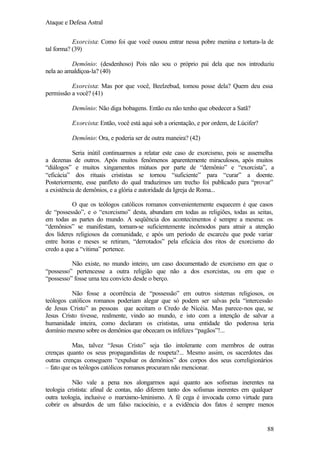 Ataque e Defesa Astral
Exorcista: Como foi que você ousou entrar nessa pobre menina e tortura-la de
tal forma? (39)
Demônio: (desdenhoso) Pois não sou o próprio pai dela que nos introduziu
nela ao amaldiçoa-la? (40)
Exorcista: Mas por que você, Beelzebud, tomou posse dela? Quem deu essa
permissão a você? (41)
Demônio: Não diga bobagens. Então eu não tenho que obedecer a Satã?
Exorcista: Então, você está aqui sob a orientação, e por ordem, de Lúcifer?
Demônio: Ora, e poderia ser de outra maneira? (42)
Seria inútil continuarmos a relatar este caso de exorcismo, pois se assemelha
a dezenas de outros. Após muitos fenômenos aparentemente miraculosos, após muitos
“diálogos” e muitos xingamentos mútuos por parte de “demônio” e “exorcista”, a
“eficácia” dos rituais crististas se tornou “suficiente” para “curar” a doente.
Posteriormente, esse panfleto do qual traduzimos um trecho foi publicado para “provar”
a existência de demônios, e a glória e autoridade da Igreja de Roma...
O que os teólogos católicos romanos convenientemente esquecem é que casos
de “possessão”, e o “exorcismo” desta, abundam em todas as religiões, todas as seitas,
em todas as partes do mundo. A seqüência dos acontecimentos é sempre a mesma: os
“demônios” se manifestam, tornam-se suficientemente incômodos para atrair a atenção
dos líderes religiosos da comunidade, e após um período de escarcéu que pode variar
entre horas e meses se retiram, “derrotados” pela eficácia dos ritos de exorcismo do
credo a que a “vítima” pertence.
Não existe, no mundo inteiro, um caso documentado de exorcismo em que o
“possesso” pertencesse a outra religião que não a dos exorcistas, ou em que o
“possesso” fosse uma teu convicto desde o berço.
Não fosse a ocorrência de “possessão” em outros sistemas religiosos, os
teólogos católicos romanos poderiam alegar que só podem ser salvas pela “intercessão
de Jesus Cristo” as pessoas que aceitam o Credo de Nicéia. Mas parece-nos que, se
Jesus Cristo tivesse, realmente, vindo ao mundo, e isto com a intenção de salvar a
humanidade inteira, como declaram os crististas, uma entidade tão poderosa teria
domínio mesmo sobre os demônios que obcecam os infelizes “pagãos”!...
Mas, talvez “Jesus Cristo” seja tão intolerante com membros de outras
crenças quanto os seus propagandistas de roupeta?... Mesmo assim, os sacerdotes das
outras crenças conseguem “expulsar os demônios” dos corpos dos seus correligionários
– fato que os teólogos católicos romanos procuram não mencionar.
Não vale a pena nos alongarmos aqui quanto aos sofismas inerentes na
teologia cristista: afinal de contas, não diferem tanto dos sofismas inerentes em qualquer
outra teologia, inclusive o marxismo-leninismo. A fé cega é invocada como virtude para
cobrir os absurdos de um falso raciocínio, e a evidência dos fatos é sempre menos

88

 