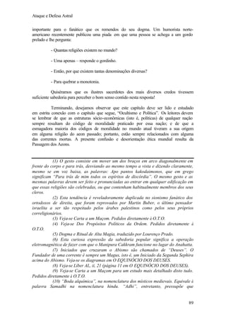 Ataque e Defesa Astral
importante para o fanático que os remendos do seu dogma. Um humorista norteamericano recentemente publicou uma piada em que uma pessoa se achega a um gordo
prelado e lhe pergunta:
- Quantas religiões existem no mundo?
- Uma apenas – responde o gordinho.
- Então, por que existem tantas denominações diversas?
- Para quebrar a monotonia.
Quiséramos que os ilustres sacerdotes dos mais diversos credos tivessem
suficiente sabedoria para perceber o bom senso contido nesta resposta!
Terminando, desejamos observar que este capítulo deve ser lido e estudado
em estrita conexão com o capítulo que segue, “Ocultismo e Política”. Os leitores devem
se lembrar de que as estruturas sócio-econômicas (isto é, políticas) de qualquer nação
sempre resultam do código de moralidade praticado por essa nação; e de que a
esmagadora maioria dos códigos de moralidade no mundo atual tiveram a sua origem
em alguma religião do aeon passado; portanto, estão sempre relacionados com alguma
das correntes mortas. A presente confusão e desorientação ética mundial resulta da
Passagem dos Aeons.

(1) O gesto consiste em mover um dos braços em arco diagonalmente em
frente do corpo e para trás, desviando ao mesmo tempo a vista e dizendo claramente,
mesmo se em voz baixa, as palavras: Apo pantos kakodaimonos, que em grego
significam “Para trás de mim todos os espíritos de discórdia”. O mesmo gesto e as
mesmas palavras devem ser feito e pronunciadas ao entrar em qualquer edificação em
que essas religiões são celebradas, ou que contenham habitualmente membros dos seus
cleros.
(2) Esta tendência é reveladoramente duplicada no sionismo fanático dos
ortodoxos de direita, que foram reprovados por Martin Buber, o último pensador
israelita a ser tão respeitado pelos árabes palestinos como pelos seus próprios
correligionários.
(3) Veja-se Carta a um Maçom. Pedidos diretamente à O.T.O.
(4) Veja-se Dos Propósitos Políticos da Ordem. Pedidos diretamente à
O.T.O.
(5) Dogma e Ritual de Alta Magia, traduzido por Lourenço Prado.
(6) Esta curiosa expressão da sabedoria popular significa a operação
eletromagnética de fazer com que o Manipura Cakkram funcione no lugar do Anahatta.
(7) Iniciados que cruzaram o Abismo são chamados de “Deuses”. O
Fundador de uma corrente é sempre um Magus, isto é, um Iniciado da Segunda Sephira
acima do Abismo. Veja-se os diagramas em O EQUINÓCIO DOS DEUSES.
(8) Veja-se Líber AL, ii, 21 (página 11 em O EQUINÓCIO DOS DEUSES).
(9) Veja-se Carta a um Maçom para um estudo mais detalhado disto tudo.
Pedidos diretamente à O.T.O.
(10) “Boda alquímica”, na nomenclatura dos místicos medievais. Equivale à
palavra Samadhi na nomenclatura hindu. “Adhi”, entretanto, pressupõe que

89

 