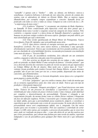 Ataque e Defesa Astral
“samadhi” é apenas com o “Senhor” – Adni, ou Adonai, em hebraico: note-se a
semelhança. A palavra hebraica é derivada da raiz sânscrita, através do contato dos
semitas com os adoradores de Adonis no Oriente Médio. Mas os maiores iogues
(Ramakrishna, por exemplo) sempre expandiram o conceito: Samadhi devia ser
praticado com todos os seres e todas as coisas. Compare-se com o Livro da Lei, i, 26:
“a onipresença do meu corpo”.
(11) A palavra “Orgasmo” é, novamente, um sinônimo de Boda Alquímica,
ou Samadhi. O leitor condicionado pela hipocrisia cristã não deve pensar que a
finalidade desta nota é excluir o orgasmo sexual da categoria de êxtase místico. Pelo
contrário, o orgasmo sexual é a única forma de Samadhi disponível a qualquer ser
humano no presente estágio evolutivo da nossa espécie. Qualquer um pode obtê-lo, por
mais destreinado que seja o misticismo.
(12) Uma versão aperfeiçoada do Ritual Menor do Pentagrama. Veja-se
Livro Quatro, Parte III, Apêndice, que será publicado nesta série.
(13) O Ajna etérico controla as energias nervosas que equilibram os dois
hemisférios cerebrais. Por isto, entre outros motivos, a lobotomia é uma operação
absolutamente reprovável. Note-se que recentemente um livro pseudo-ocultista, escrito
por um charlatão de certa habilidade literária, recomenda precisamente essa mutilação
como meio de ativar o “Terceiro Olho”!
(14) O pai, de ascendência nordestina, fora educado em um seminário
católico, enquanto a mão fora educada como livre-pensadora.
(15) Isto ocorreu na década dos sessenta da era vulgar, e não, conforme
pode ser pensado, na Idade Média! É uma variação do famoso “corredor polonês”, que
era a diversão favorita dos veteranos no pátio de recreio na época em que ingressamos
no Colégio Militar do Rio de Janeiro. Mais tarde este, e outros tipos de “trote”
violento, foram proibidos pelo (então) Coronel Jair Dantas Ribeiro, a quem devemos
gratidão, não só por isto como por nos ter, a nosso pedido, dispensado das aulas de
catecismo, que abominávamos.
(16) Embora os pais se tivessem desquitado, nessa época era o progenitor
quem pagava o ensino da filha.
(17) Esta “psiquiatra”, que era católica romana, disse à mãe da menina que
ela se tornaria esquizofrênica antes dos vinte anos de idade. Note-se que este tipo de
predição é clinicamente impossível.
(18) É o chamado “bloqueio psicológico”, que Freud descreveu com tanto
brilho. Trata-se de um processo de auto-defesa: a experiência é tão penosa que,
relembrada por uma criatura de pouca vivência (como é uma criança), pode deformar
por completo o desenvolvimento da personalidade. Portanto é relegada a um
esquecimento forçado, da mesma forma como as células físicas rodeiam e bloqueiam
um foco de infecção orgânica. Porém, é necessário que o trauma aflore à consciência
na idade adulta, para que a personalidade possa examina-lo, julga-lo, e coordenar a
experiência que ele representa com o resto de seu psicossoma. Se assim não for feito, a
personalidade nunca será completamente adulta, isto é, integrada. Um dos meios
usados para este re-exame é a psicanálise. Pelo uso cauteloso e controlado de certar
drogas ( o LSD, entre outras, por exemplo), o processo de psicanálise, que às vezes leva
anos, pode ser realizado em poucos dias – o que não deixa de ser um dos motivos por
que certos psicanalistas, que cobram uma fortuna por uma sessão de análise, reprovam
indignados o uso de psicodélicos para qualquer fim! Outro meio foi o que utilizamos
aqui.

90

 