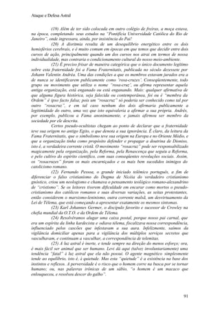 Ataque e Defesa Astral
(19) Além de ter sido colocada em outro colégio de freiras, a moça estava,
na época, completando seus estudos na “Pontifícia Universidade Católica do Rio de
Janeiro”, onde ingressara, ainda, por insistência do Pai!
(20) A disritmia resulta de um desequilíbrio energético entre os dois
hemisférios cerebrais, e é muito comum em épocas em que temos que decidir entre dois
cursos de ação, principalmente quando um dos cursos nos atrai em termos de nossa
individualidade, mas contraria o condicionamento cultural do nosso meio-ambiente.
(21) É preciso frisar de maneira categórica que o único documento legítimo
sobre esta fraternidade foi a Fama Fraternitatis, publicada no século dezessete por
Johann Valentin Andréa. Uma das condições a que os membros estavam jurados era a
de nunca se identificarem publicamente como ‘rosa-cruzes’. Conseqüentemente, todo
grupo ou movimento que utiliza o nome “rosa-cruz’, ou afirma representar aquela
antiga organização, está enganado ou está enganando. Mais: qualquer afirmativa de
que alguma figura histórica, seja falecida ou contemporânea, foi ou é “membra da
Ordem” é ipso facto falsa; pois um “rosacruz” só poderia ser conhecido como tal por
outro “rosacruz”, e em tal caso nenhum dos dois afirmaria publicamente a
legitimidade do outro, uma vez que isto equivaleria a afirmar a sua própria. Andrés,
por exemplo, publicou a Fama anonimamente, e jamais afirmou ser membro da
sociedade por ele descrita.
Certos pseudo-ocultistas chegam ao ponto de declarar que a fraternidade
teve sua origem no antigo Egito, o que denota a sua ignorância. É claro, da leitura da
Fama Fraternitatis, que o simbolismo teve sua origem na Europa e no Oriente Médio, e
que a organização tinha como propósito defender e propagar a doutrina de Dioniso,
isto é, a verdadeira corrente cristã. O movimento “rosacruz” pode ser responsabilizado
magicamente pela organização, pela Reforma, pela Renascença que seguiu a Reforma,
e pelo cultivo do espírito científico, com suas conseqüentes revoluções sociais. Assim,
os “rosacruzes” foram os mais encarniçados e os mais bem sucedidos inimigos do
catolicismo romano.
(22) Fernando Pessoa, o grande iniciado telêmico português, a fim de
diferenciar o falso cristianismo do Dogma de Nicéia do verdadeiro cristianismo
gnóstico, criou um neologismo e chamava o pensamento teológico romano-alexandrino
de “cristismo”. Se os leitores tiverem dificuldade em encarar como mortos o pseudocristianismo dos católicos romanos e suas diversas variações, as seitas protestantes,
então considerem o marxismo-leninismo, outra corrente malsã, um desvirtuamento da
Lei de Télema, que está começando a apresentar exatamente os mesmos sintomas.
(23) Karl Johannes Germer, o discípulo favorito e sucessor de Crowley na
chefia mundial da O.T.O. e da Ordem de Télema.
(24) Resolvêramos alugar uma caixa postal, porque nosso pai carnal, que
era um espírita da linha kardecista e odiava télema, fiscalizava nossa correspondência,
influenciado pelos cascões que infestavam a sua aura. Infelizmente, saímos da
vigilância domiciliar apenas para a vigilância dos múltiplos serviços secretos que
vasculhavam, e continuam a vasculhar, a correspondência de telemitas.
(25) A luz astral é inerte, e tende sempre na direção do menos esforço; ora,
é mais fácil ser animal que ser humano. Levi dá aqui (talvez involuntariamente) uma
tendência “fatal” à luz astral que ela não possui. O agente magnético simplesmente
tende ao equilíbrio, isto é, à quietude. Mas esta “quietude” é a existência na base dos
instintos e reflexos. A perversidade é o risco que o homem corre na busca por se tornar
humano; ou, nas palavras irônicas de um sábio, “o homem é um macaco que
enlouqueceu, e resolveu descer do galho”.

91

 