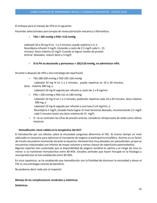 16
CURSO SUPERIOR DE ENFERMERIA CRITICA Y CUIDADOS INTENSIVOS - CECSATI 2016
El enfoque para el manejo de HTA es el siguiente:
Pacientes seleccionados para terapia de revascularización mecánica o fibrinolítica:
• TAS > 185 mmHg o PAD >110 mmHg
Labetalol 10 a 20 mg IV en 1 a 2 minutos, puede repetirse x 1; o
Nicardipina infusión 5 mg/h, titulando a razón de 2.5 mg/h cada 5 - 15
minutos. Dosis máxima 15 mg/h. Cuando se logran niveles de presión
arterial deseados, reducir dosis a 3 mg/h
• Si la PA no desciende y permanece > 185/110 mmHg, no administrar rtPA.
Durante o después de rtPA u otra estrategia de reperfusión
• TAS 180-230 mmHg o TAD 105-120 mmHg
Labetalol 10 mg IV en 1 a 2 minutes, puede repetirse en 10 a 20 minutos,
dosis máxima 300 mg, o
Labetalol 10 mg IV seguida por infusión a razón de 2 a 8 mg/min
• PAS > 230 mmHg o PAD 121 to 140 mmHg
Labetalol 10 mg IV en 1 a 2 minutes, pudiendo repetirse cada 10 a 20 minutos, dosis máxima
300 mg, o
Labetalol 10 mg IV seguido por infusión a una tasa 2 a 8 mg/min, o
Nicardipina 5 mg/h, titulado hasta lograr el nivel tensional deseado, incrementando 2.5 mg/h
cada 5 minutos hasta una dosis máxima de 15 mg/h.
• Si no se controlan las cifras de presión arterial, considerar nitroprusiato de sodio como última
instancia
Hemodilución: tiene cabida en la terapéutica del ACI?
El hematocrito por sus efectos sobre la viscosidad sanguínea determina el FSC. Al mismo tiempo un nivel
adecuado es necesario para optimizar el transporte de oxigeno al parénquima encefálico. Anemia es un factor
de insulto secundario reconocido durante la isquemia. Hematocritos muy elevados son perjudiciales, ya que se
encuentran relacionados con infartos de mayor volumen y menos chance de reperfusión postrombolisis.
Algunos reportes han sustentado que la disponibilidad de oxigeno cerebral es optima y el riesgo de ictus es
menor si se mantienen hematocritos entre 40-45%. Estudios animales que hacen hincapié en la fisiología y
neuroproteccion lo han establecido entre 30-36%.
En ictus isquémico, se ha establecido que hemodilución con la finalidad de disminuir la viscosidad y elevar el
FSC es una estrategia carente de beneficio.
No podemos decir nada aún al respecto!
Manejo de las complicaciones cerebrales y sistémicas
Sistémicas
 