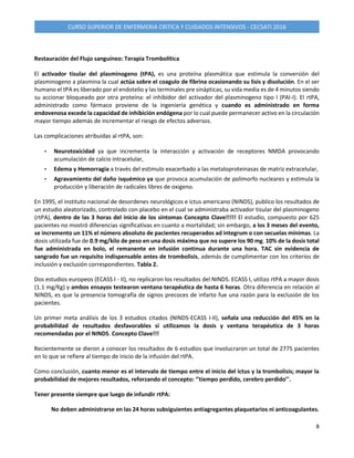 8
CURSO SUPERIOR DE ENFERMERIA CRITICA Y CUIDADOS INTENSIVOS - CECSATI 2016
Restauración del Flujo sanguíneo: Terapia Trombolítica
El activador tisular del plasminogeno (tPA), es una proteína plasmática que estimula la conversión del
plasminogeno a plasmina la cual actúa sobre el coagulo de fibrina ocasionando su lisis y disolución. En el ser
humano el tPA es liberado por el endotelio y las terminales pre sinápticas, su vida media es de 4 minutos siendo
su accionar bloqueado por otra proteína: el inhibidor del activador del plasminogeno tipo I (PAI-I). El rtPA,
administrado como fármaco proviene de la ingeniería genética y cuando es administrado en forma
endovenosa excede la capacidad de inhibición endógena por lo cual puede permanecer activo en la circulación
mayor tiempo además de incrementar el riesgo de efectos adversos.
Las complicaciones atribuidas al rtPA, son:
• Neurotoxicidad ya que incrementa la interacción y activación de receptores NMDA provocando
acumulación de calcio intracelular,
• Edema y Hemorragia a través del estimulo exacerbado a las metaloproteinasas de matriz extracelular,
• Agravamiento del daño isquémico ya que provoca acumulación de polimorfo nucleares y estimula la
producción y liberación de radicales libres de oxigeno.
En 1995, el instituto nacional de desordenes neurológicos e ictus americano (NINDS), publico los resultados de
un estudio aleatorizado, controlado con placebo en el cual se administraba activador tisular del plasminogeno
(rtPA), dentro de las 3 horas del inicio de los síntomas Concepto Clave!!!!! El estudio, compuesto por 625
pacientes no mostró diferencias significativas en cuanto a mortalidad; sin embargo, a los 3 meses del evento,
se incremento un 11% el número absoluto de pacientes recuperados ad integrum o con secuelas mínimas. La
dosis utilizada fue de 0.9 mg/kilo de peso en una dosis máxima que no supere los 90 mg. 10% de la dosis total
fue administrada en bolo, el remanente en infusión continua durante una hora. TAC sin evidencia de
sangrado fue un requisito indispensable antes de trombolisis, además de cumplimentar con los criterios de
inclusión y exclusión correspondientes. Tabla 2.
Dos estudios europeos (ECASS I - II), no replicaron los resultados del NINDS. ECASS I, utilizo rtPA a mayor dosis
(1.1 mg/Kg) y ambos ensayos testearon ventana terapéutica de hasta 6 horas. Otra diferencia en relación al
NINDS, es que la presencia tomografía de signos precoces de infarto fue una razón para la exclusión de los
pacientes.
Un primer meta análisis de los 3 estudios citados (NINDS-ECASS I-II), señala una reducción del 45% en la
probabilidad de resultados desfavorables si utilizamos la dosis y ventana terapéutica de 3 horas
recomendadas por el NINDS. Concepto Clave!!!
Recientemente se dieron a conocer los resultados de 6 estudios que involucraron un total de 2775 pacientes
en lo que se refiere al tiempo de inicio de la infusión del rtPA.
Como conclusión, cuanto menor es el intervalo de tiempo entre el inicio del ictus y la trombolisis; mayor la
probabilidad de mejores resultados, reforzando el concepto: ‘’tiempo perdido, cerebro perdido’’.
Tener presente siempre que luego de infundir rtPA:
No deben administrarse en las 24 horas subsiguientes antiagregantes plaquetarios ni anticoagulantes.
 