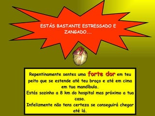 ESTÁS BASTANTE ESTRESSADO E ZANGADO... Repentinamente sentes uma  forte dor  em teu peito que se estende até teu braço e até em cima em tua mandíbula. Estás sozinho a 8 km do hospital mas próximo a tua casa. Infelizmente não tens certeza se conseguirá chegar até lá. 
