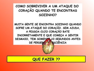 COMO SOBREVIVER A UM ATAQUE DO  CORAÇÃO QUANDO TE ENCONTRAS SOZINHO ? MUITA GENTE SE ENCONTRA SOZINHO QUANDO SOFRE UM ATAQUE DO CORAÇÃO. SEM AJUDA, A PESSOA CUJO CORAÇÃO BATE INCORRETAMENTE E QUE COMEÇA A SENTIR DESMAIO, TEM SOMENTE 10 SEGUNDOS ANTES DE PERDER A CONSCIÊNCIA QUE FAZER ?? 
