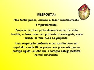 RESPOSTA: Não tenha pânico, comece a tossir repetidamente  e vigorosamente. Deve-se respirar profundamente antes de cada tossida, a tosse deve ser profunda e prolongada, como quando se tem muco na garganta. Uma respiração profunda e um tossida deve ser repetida a cada 02 segundos sem parar até que se consiga ajuda, ou até que o coração esteja batendo normal novamente. 