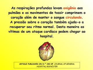 As respirações profundas levam  oxigênio  aos pulmões e os movimentos de tossir comprimem o coração além de manter o sangue  circulando . A pressão sobre o coração também ajuda-o a recuperar seu ritmo normal. Desta maneira as vítimas de um ataque cardíaco podem chegar ao hospital. ARTICLE PUBLISHED ON N.º 240 OF  JOURNAL OF GENERAL HOSPITAL ROCHESTER 