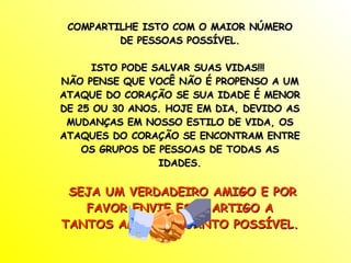 COMPARTILHE ISTO COM O MAIOR NÚMERO DE PESSOAS POSSÍVEL. ISTO PODE SALVAR SUAS VIDAS!!!  NÃO PENSE QUE VOCÊ NÃO É PROPENSO A UM ATAQUE DO CORAÇÃO SE SUA IDADE É MENOR DE 25 OU 30 ANOS. HOJE EM DIA, DEVIDO AS MUDANÇAS EM NOSSO ESTILO DE VIDA, OS ATAQUES DO CORAÇÃO SE ENCONTRAM ENTRE OS GRUPOS DE PESSOAS DE TODAS AS IDADES. SEJA UM VERDADEIRO AMIGO E POR FAVOR ENVIE ESTE ARTIGO A TANTOS AMIGOS QUANTO POSSÍVEL. 