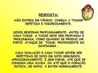RESPOSTA: NÃO ENTRES EM PÂNICO, COMEÇA A TOSSIR REPETIDA E VIGOROSAMENTE. DEVES RESPIRAR PROFUNDAMENTE, ANTES DE CADA TOSSE. A TOSSE DEVE SER PROFUNDA E PROLONGADA, COMO QUANDO SE PRODUZ UM FORTE  ATAQUE DE  TOSSE, PROVENIENTE DO DIAFRAGMA . CADA INALAÇÃO E CADA TOSSE DEVEM SER REPETIDAS DE DOIS EM DOIS SEGUNDOS, APROXIMADAMENTE, E SEM PARAR, ATÉ QUE SE CONSIGA UMA AJUDA, OU ATÉ QUE O CORAÇÃO ESTEJA, DE NOVO, A BATER NORMALMENTE. 