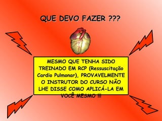 QUE DEVO FAZER ??? MESMO QUE TENHA SIDO TREINADO EM RCP (Ressuscitação Cardio Pulmonar), PROVAVELMENTE O INSTRUTOR DO CURSO NÃO LHE DISSE COMO APLICÁ-LA EM VOCÊ MESMO !!! 