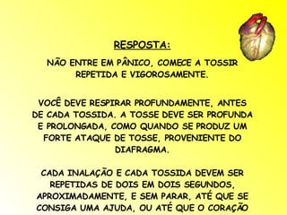 RESPOSTA: NÃO ENTRE EM PÂNICO, COMECE A TOSSIR REPETIDA E VIGOROSAMENTE. VOCÊ DEVE RESPIRAR PROFUNDAMENTE, ANTES DE CADA TOSSIDA. A TOSSE DEVE SER PROFUNDA E PROLONGADA, COMO QUANDO SE PRODUZ UM FORTE ATAQUE DE TOSSE, PROVENIENTE DO DIAFRAGMA. CADA INALAÇÃO E CADA TOSSIDA DEVEM SER REPETIDAS DE DOIS EM DOIS SEGUNDOS, APROXIMADAMENTE, E SEM PARAR, ATÉ QUE SE CONSIGA UMA AJUDA, OU ATÉ QUE O CORAÇÃO VOLTE A BATER NORMALMENTE. 
