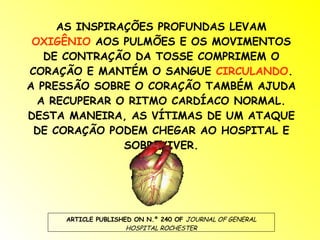 AS INSPIRAÇÕES PROFUNDAS LEVAM  OXIGÊNIO  AOS PULMÕES E OS MOVIMENTOS DE CONTRAÇÃO DA TOSSE COMPRIMEM O CORAÇÃO E MANTÉM O SANGUE  CIRCULANDO . A PRESSÃO SOBRE O CORAÇÃO TAMBÉM AJUDA A RECUPERAR O RITMO CARDÍACO NORMAL. DESTA MANEIRA, AS VÍTIMAS DE UM ATAQUE DE CORAÇÃO PODEM CHEGAR AO HOSPITAL E SOBREVIVER. ARTICLE PUBLISHED ON N.º 240 OF  JOURNAL OF GENERAL HOSPITAL ROCHESTER 