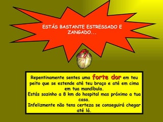 ESTÁS BASTANTE ESTRESSADO E ZANGADO... Repentinamente sentes uma  forte dor  em teu peito que se estende até teu braço e até em cima em tua mandíbula. Estás sozinho a 8 km do hospital mas próximo a tua casa. Infelizmente não tens certeza se conseguirá chegar até lá. 