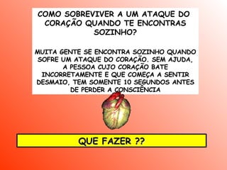 COMO SOBREVIVER A UM ATAQUE DO  CORAÇÃO QUANDO TE ENCONTRAS SOZINHO ? MUITA GENTE SE ENCONTRA SOZINHO QUANDO SOFRE UM ATAQUE DO CORAÇÃO. SEM AJUDA, A PESSOA CUJO CORAÇÃO BATE INCORRETAMENTE E QUE COMEÇA A SENTIR DESMAIO, TEM SOMENTE 10 SEGUNDOS ANTES DE PERDER A CONSCIÊNCIA QUE FAZER ?? 