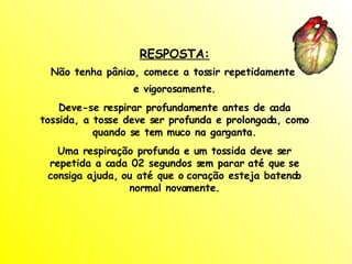 RESPOSTA: Não tenha pânico, comece a tossir repetidamente  e vigorosamente. Deve-se respirar profundamente antes de cada tossida, a tosse deve ser profunda e prolongada, como quando se tem muco na garganta. Uma respiração profunda e um tossida deve ser repetida a cada 02 segundos sem parar até que se consiga ajuda, ou até que o coração esteja batendo normal novamente. 