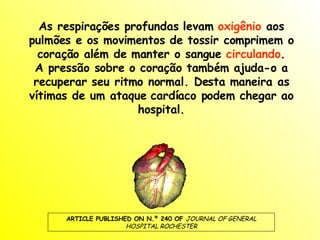 As respirações profundas levam  oxigênio  aos pulmões e os movimentos de tossir comprimem o coração além de manter o sangue  circulando . A pressão sobre o coração também ajuda-o a recuperar seu ritmo normal. Desta maneira as vítimas de um ataque cardíaco podem chegar ao hospital. ARTICLE PUBLISHED ON N.º 240 OF  JOURNAL OF GENERAL HOSPITAL ROCHESTER 