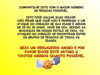 COMPARTILHE ISTO COM O MAIOR NÚMERO DE PESSOAS POSSÍVEL. ISTO PODE SALVAR SUAS VIDAS!!!  NÃO PENSE QUE VOCÊ NÃO É PROPENSO A UM ATAQUE DO CORAÇÃO SE SUA IDADE É MENOR DE 25 OU 30 ANOS. HOJE EM DIA, DEVIDO AS MUDANÇAS EM NOSSO ESTILO DE VIDA, OS ATAQUES DO CORAÇÃO SE ENCONTRAM ENTRE OS GRUPOS DE PESSOAS DE TODAS AS IDADES. SEJA UM VERDADEIRO AMIGO E POR FAVOR ENVIE ESTE ARTIGO A TANTOS AMIGOS QUANTO POSSÍVEL. 
