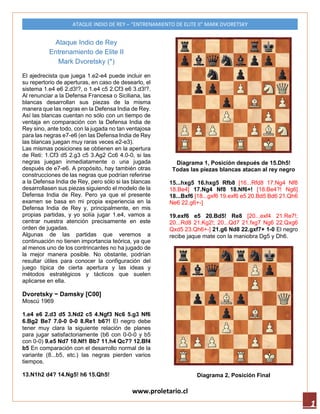 www.proletario.cl
ATAQUE INDIO DE REY – “ENTRENAMIENTO DE ELITE II” MARK DVORETSKY
1
Ataque Indio de Rey
Entrenamiento de Elite II
Mark Dvoretsky (*)
El ajedrecista que juega 1.e2-e4 puede incluir en
su repertorio de aperturas, en caso de desearlo, el
sistema 1.e4 e6 2.d3!?, o 1.e4 c5 2.Cf3 e6 3.d3!?.
Al renunciar a la Defensa Francesa o Siciliana, las
blancas desarrollan sus piezas de la misma
manera que las negras en la Defensa India de Rey.
Así las blancas cuentan no sólo con un tiempo de
ventaja en comparación con la Defensa India de
Rey sino, ante todo, con la jugada no tan ventajosa
para las negras e7-e6 (en las Defensa India de Rey
las blancas juegan muy raras veces e2-e3).
Las mismas posiciones se obtienen en la apertura
de Reti: 1.Cf3 d5 2.g3 c5 3.Ag2 Cc6 4.0-0, si las
negras juegan inmediatamente o una jugada
después de e7-e6. A propósito, hay también otras
construcciones de las negras que podrían referirse
a la Defensa India de Rey, pero sólo si las blancas
desarrollasen sus piezas siguiendo el modelo de la
Defensa India de Rey. Pero ya que el presente
examen se basa en mi propia experiencia en la
Defensa India de Rey y, principalmente, en mis
propias partidas, y yo solía jugar 1.e4, vamos a
centrar nuestra atención precisamente en este
orden de jugadas.
Algunas de las partidas que veremos a
continuación no tienen importancia teórica, ya que
al menos uno de los contrincantes no ha jugado de
la mejor manera posible. No obstante, podrían
resultar útiles para conocer la configuración del
juego típica de cierta apertura y las ideas y
métodos estratégicos y tácticos que suelen
aplicarse en ella.
Dvoretsky - Damsky [C00]
Moscú 1969
1.e4 e6 2.d3 d5 3.Nd2 c5 4.Ngf3 Nc6 5.g3 Nf6
6.Bg2 Be7 7.0–0 0–0 8.Re1 b6?! El negro debe
tener muy clara la siguiente relación de planes
para jugar satisfactoriamente (b6 con 0-0-0 y b5
con 0-0) 9.e5 Nd7 10.Nf1 Bb7 11.h4 Qc7? 12.Bf4
b5 En comparación con el desarrollo normal de la
variante (8...b5, etc.) las negras pierden varios
tiempos.
13.N1h2 d4? 14.Ng5! h6 15.Qh5!
Diagrama 1, Posición después de 15.Dh5!
Todas las piezas blancas atacan al rey negro
15...hxg5 16.hxg5 Rfb8 [16...Rfd8 17.Ng4 Nf8
18.Be4] 17.Ng4 Nf8 18.Nf6+! [18.Be4?! Ng6]
18...Bxf6 [18...gxf6 19.exf6 e5 20.Bd5 Bd6 21.Qh6
Ne6 22.g6+–]
19.exf6 e5 20.Bd5! Re8 [20...exf4 21.Re7!;
20...Rd8 21.Kg2!; 20...Qd7 21.fxg7 Ng6 22.Qxg6
Qxd5 23.Qh6+–] 21.g6 Nd8 22.gxf7+ 1–0 El negro
recibe jaque mate con la maniobra Dg5 y Dh6.
Diagrama 2, Posición Final
 