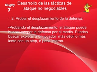 Desarrollo de las tácticas de
         ataque no negociables

•   2. Probar el desplazamiento de la defensa:

•Probando el desplazamiento, el ataque puede
buscar romper la defensa por el medio. Puedes
buscar explotar a un jugador más débil o más
lento con un step, o pase interno.
 