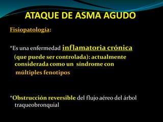 ATAQUE DE ASMA AGUDO
Fisiopatología:
*Es una enfermedad inflamatoria crónica
(que puede ser controlada): actualmente
considerada como un síndrome con
múltiples fenotipos
*Obstrucción reversible del flujo aéreo del árbol
traqueobronquial
 