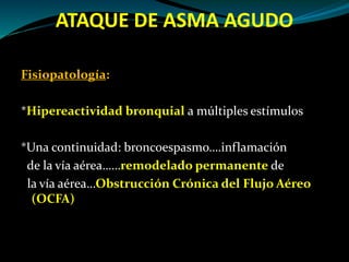 ATAQUE DE ASMA AGUDO
Fisiopatología:
*Hipereactividad bronquial a múltiples estímulos
*Una continuidad: broncoespasmo….inflamación
de la vía aérea……remodelado permanente de
la vía aérea…Obstrucción Crónica del Flujo Aéreo
(OCFA)
 