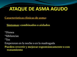 ATAQUE DE ASMA AGUDO
Características clínicas de asma:
Síntomas: combinados o aislados
*Disnea
*Sibilancias
*Tos
Emperoran en la noche o en la madrugada
Pueden revertir y mejorar espontáneamente o con
tratamiento
 