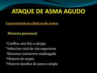 ATAQUE DE ASMA AGUDO
Características clínicas de asma:
Historia personal:
*Gatillos: aire frío o alergia
*Infección viral de vías superiores
*Síntomas nocturnos-madrugada
*Historia de atopía
*Historia familiar de asma o atopía
 