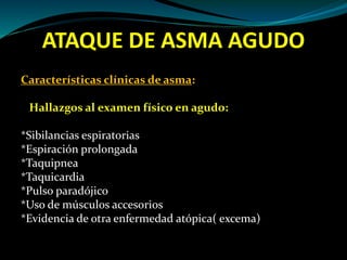 ATAQUE DE ASMA AGUDO
Características clínicas de asma:
Hallazgos al examen físico en agudo:
*Sibilancias espiratorias
*Espiración prolongada
*Taquipnea
*Taquicardia
*Pulso paradójico
*Uso de músculos accesorios
*Evidencia de otra enfermedad atópica( excema)
 