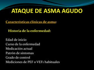 ATAQUE DE ASMA AGUDO
Características clínicas de asma:
Historia de la enfermedad:
Edad de inicio
Curso de la enfermedad
Medicación actual
Patrón de síntomas
Grado de control
Mediciones de PEF o VEF1 habituales
 