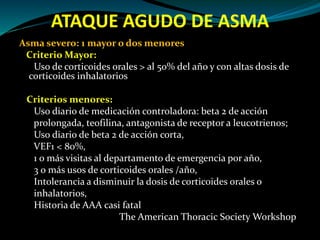 ATAQUE AGUDO DE ASMA
Asma severo: 1 mayor o dos menores
Criterio Mayor:
Uso de corticoides orales > al 50% del año y con altas dosis de
corticoides inhalatorios
Criterios menores:
Uso diario de medicación controladora: beta 2 de acción
prolongada, teofilina, antagonista de receptor a leucotrienos;
Uso diario de beta 2 de acción corta,
VEF1 < 80%,
1 o más visitas al departamento de emergencia por año,
3 o más usos de corticoides orales /año,
Intolerancia a disminuir la dosis de corticoides orales o
inhalatorios,
Historia de AAA casi fatal
The American Thoracic Society Workshop
 