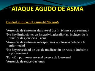ATAQUE AGUDO DE ASMA
Control clínico del asma-GINA 2006
*Ausencia de síntomas durante el día (máximo 2 por semana)
*No hay limitaciones en las actividades diarias, incluyendo la
práctica de ejercicios físicos
*Ausencia de síntomas o despertares nocturnos debido a la
enfermedad
*No hay necesidad de uso de medicación de rescate (máximo
2 por semana)
*Función pulmonar normal o cerca de lo normal
*Ausencia de exacerbaciones
 