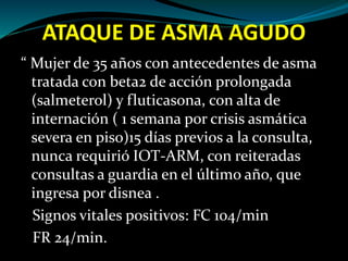 ATAQUE DE ASMA AGUDO
“ Mujer de 35 años con antecedentes de asma
tratada con beta2 de acción prolongada
(salmeterol) y fluticasona, con alta de
internación ( 1 semana por crisis asmática
severa en piso)15 días previos a la consulta,
nunca requirió IOT-ARM, con reiteradas
consultas a guardia en el último año, que
ingresa por disnea .
Signos vitales positivos: FC 104/min
FR 24/min.
 