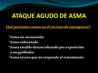 ATAQUE AGUDO DE ASMA
Qué pacientes vemos en el servicio de emergencia?:
*Asma no reconocida
*Asma subtratada
*Asma estable desencadenada por exposición
a un gatillador
*Asma severa que no responde al tratamiento
 