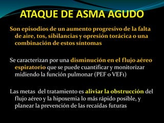 ATAQUE DE ASMA AGUDO
Son episodios de un aumento progresivo de la falta
de aire, tos, sibilancias y opresión torácica o una
combinación de estos síntomas
Se caracterizan por una disminución en el flujo aéreo
espiratorio que se puede cuantificar y monitorizar
midiendo la función pulmonar (PEF o VEF1)
Las metas del tratamiento es aliviar la obstrucción del
flujo aéreo y la hipoxemia lo más rápido posible, y
planear la prevención de las recaídas futuras
 