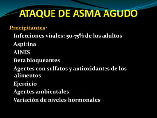 ATAQUE DE ASMA AGUDO
Precipitantes:
Infecciones virales: 50-75% de los adultos
Aspirina
AINES
Beta bloqueantes
Agentes con sulfatos y antioxidantes de los
alimentos
Ejercicio
Agentes ambientales
Variación de niveles hormonales
 