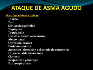 ATAQUE DE ASMA AGUDO
Manifestaciones clínicas:
Disnea
Tos
Sibilancias audibles
Taquipnea
Taquicardia
Uso de músculos accesorios
Aleteo nasal
Opresión torácica
Posición sentada
Agitación- alteración del estado de conciencia
Hipoxemia(desaturación)
Cianosis
Respiración paradojal
Paro respiratorio
 