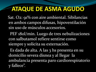 ATAQUE DE ASMA AGUDO
Sat. O2: 91% con aire ambiental. Sibilancias
en ambos campos difusas, hipoventilación
sin uso de músculos accesorios.
PEF 180l/min. Luego de tres nebulizaciones
con salbutamol refiere sentirse como
siempre y solicita su externación.
Es dada de alta. A las 3 hs presenta en su
domicilio severa disnea y al llegar la
ambulancia presenta paro cardiorespiratorio
y fallece”.
 