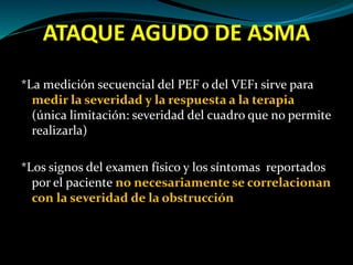 ATAQUE AGUDO DE ASMA
*La medición secuencial del PEF o del VEF1 sirve para
medir la severidad y la respuesta a la terapia
(única limitación: severidad del cuadro que no permite
realizarla)
*Los signos del examen físico y los síntomas reportados
por el paciente no necesariamente se correlacionan
con la severidad de la obstrucción
 