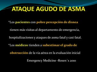 ATAQUE AGUDO DE ASMA
*Los pacientes con pobre percepción de disnea
tienen más visitas al departamento de emergencia,
hospitalizaciones y ataques de asma fatal y casi fatal.
*Los médicos tienden a subestimar el grado de
obstrucción de la vía aérea en la evaluación inicial
Emergency Medicine -Rosen´s 2010
 