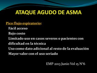 ATAQUE AGUDO DE ASMA
Pico flujo espiratorio:
Fácil acceso
Bajo costo
Limitado uso en casos severos o pacientes con
dificultad en la técnica
Uso como dato adicional al resto de la evaluación
Mayor valor con el uso seriado
EMP 2013 Junio Vol 15 N°6
 
