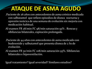 ATAQUE DE ASMA AGUDO
.Paciente de 26 años con antecedentes de asma crónico medicada
con salbutamol que refiere episodios de disnea nocturna y
opresión torácica de una semana de evolución sin mejoría con
medicación habitual.
Al examen FR 28/min FC 98/min saturación 93% . Roncus y
sibilancias bilaterales, espiración prolongada.
.Paciente de 44 años con antecedentes de asma medicado con
budesonide y salbutamol que presenta disnea de 2 hs de
evolución.
Al examen FR 30/min FC 108/min saturación 93%. Sibilancias
bilaterales e hipoventilación.
Igual tratamiento? Igual severidad? Similares estudios?
 