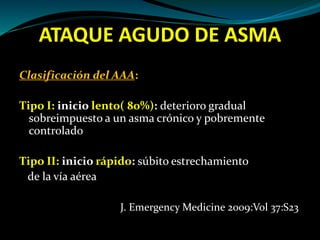 ATAQUE AGUDO DE ASMA
Clasificación del AAA:
Tipo I: inicio lento( 80%): deterioro gradual
sobreimpuesto a un asma crónico y pobremente
controlado
Tipo II: inicio rápido: súbito estrechamiento
de la vía aérea
J. Emergency Medicine 2009:Vol 37:S23
 