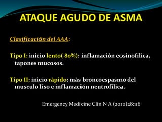 ATAQUE AGUDO DE ASMA
Clasificación del AAA:
Tipo I: inicio lento( 80%): inflamación eosinofílica,
tapones mucosos.
Tipo II: inicio rápido: más broncoespasmo del
musculo liso e inflamación neutrofílica.
Emergency Medicine Clin N A (2010)28:116
 