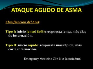 ATAQUE AGUDO DE ASMA
Clasificación del AAA:
Tipo I: inicio lento( 80%): respuesta lenta, más días
de internación.
Tipo II: inicio rápido: respuesta más rápida, más
corta internación.
Emergency Medicine Clin N A (2010)28:116
 