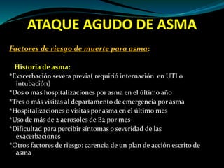 ATAQUE AGUDO DE ASMA
Factores de riesgo de muerte para asma:
Historia de asma:
*Exacerbación severa previa( requirió internación en UTI o
intubación)
*Dos o más hospitalizaciones por asma en el último año
*Tres o más visitas al departamento de emergencia por asma
*Hospitalizaciones o visitas por asma en el último mes
*Uso de más de 2 aerosoles de B2 por mes
*Dificultad para percibir síntomas o severidad de las
exacerbaciones
*Otros factores de riesgo: carencia de un plan de acción escrito de
asma
 