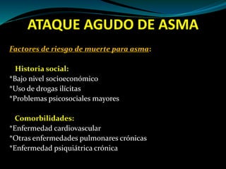 ATAQUE AGUDO DE ASMA
Factores de riesgo de muerte para asma:
Historia social:
*Bajo nivel socioeconómico
*Uso de drogas ilícitas
*Problemas psicosociales mayores
Comorbilidades:
*Enfermedad cardiovascular
*Otras enfermedades pulmonares crónicas
*Enfermedad psiquiátrica crónica
 