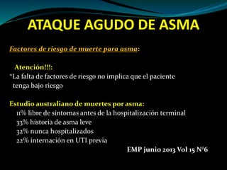 ATAQUE AGUDO DE ASMA
Factores de riesgo de muerte para asma:
Atención!!!:
*La falta de factores de riesgo no implica que el paciente
tenga bajo riesgo
Estudio australiano de muertes por asma:
11% libre de síntomas antes de la hospitalización terminal
33% historia de asma leve
32% nunca hospitalizados
22% internación en UTI previa
EMP junio 2013 Vol 15 N°6
 
