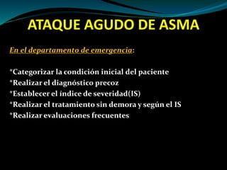 ATAQUE AGUDO DE ASMA
En el departamento de emergencia:
*Categorizar la condición inicial del paciente
*Realizar el diagnóstico precoz
*Establecer el índice de severidad(IS)
*Realizar el tratamiento sin demora y según el IS
*Realizar evaluaciones frecuentes
 