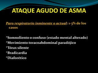 ATAQUE AGUDO DE ASMA
Paro respiratorio inminente o actual: 1-3% de los
casos
*Somnoliento o confuso (estado mental alterado)
*Movimiento toracoabdominal paradójico
*Tórax silente
*Bradicardia
*Diaforético
 