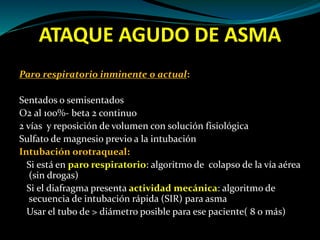 ATAQUE AGUDO DE ASMA
Paro respiratorio inminente o actual:
Sentados o semisentados
O2 al 100%- beta 2 continuo
2 vías y reposición de volumen con solución fisiológica
Sulfato de magnesio previo a la intubación
Intubación orotraqueal:
Si está en paro respiratorio: algoritmo de colapso de la vía aérea
(sin drogas)
Si el diafragma presenta actividad mecánica: algoritmo de
secuencia de intubación rápida (SIR) para asma
Usar el tubo de > diámetro posible para ese paciente( 8 o más)
 